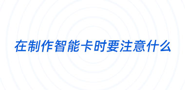 在下单制作智能卡时要注意什么?深圳智能卡制作厂家